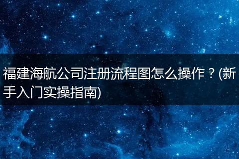 福建海航公司注冊流程圖怎么操作？(新手入門實操指南)