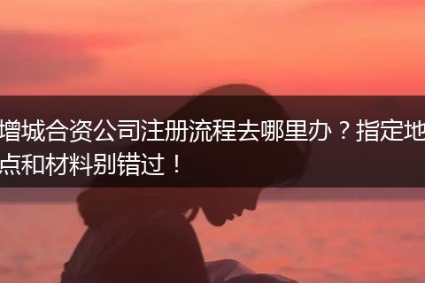 增城合資公司注冊流程去哪里辦？指定地點和材料別錯過！