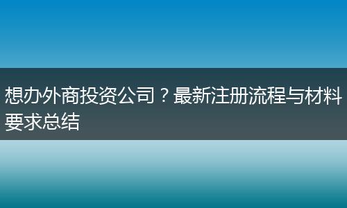想辦外商投資公司？最新注冊流程與材料要求總結(jié)