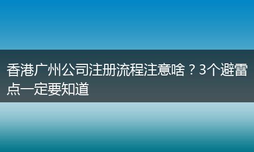 香港廣州公司注冊流程注意啥？3個避雷點一定要知道