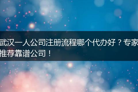 武漢一人公司注冊流程哪個(gè)代辦好？專家推薦靠譜公司！