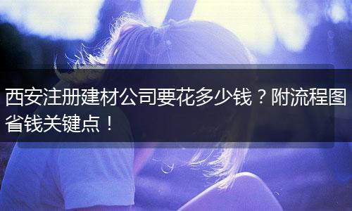 西安注冊建材公司要花多少錢？附流程圖省錢關鍵點！