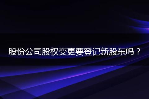 股份公司股權(quán)變更要登記新股東嗎？