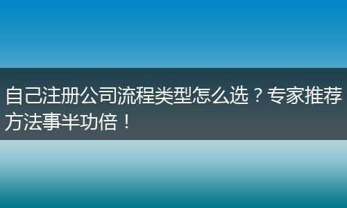 自己注冊公司流程類型怎么選？專家推薦方法事半功倍！