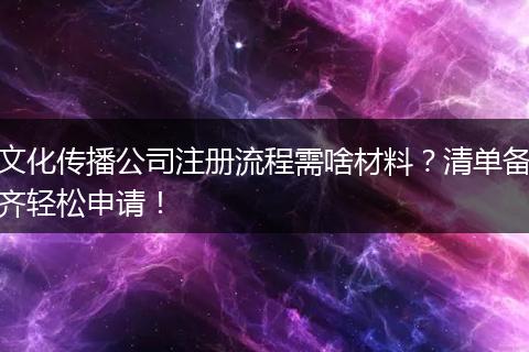 文化傳播公司注冊流程需啥材料？清單備齊輕松申請！