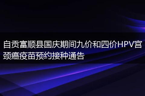 自貢富順縣國(guó)慶期間九價(jià)和四價(jià)HPV宮頸癌疫苗預(yù)約接種通告