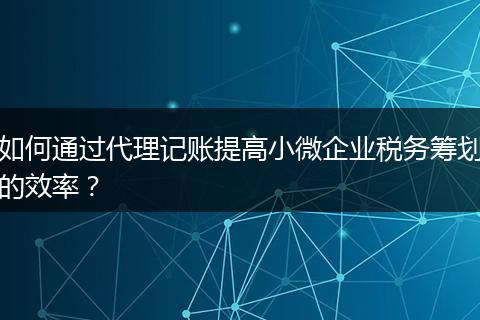 如何通過代理記賬提高小微企業(yè)稅務(wù)籌劃的效率？