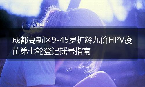 成都高新區(qū)9-45歲擴齡九價HPV疫苗第七輪登記搖號指南