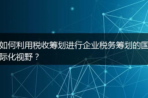 如何利用稅收籌劃進(jìn)行企業(yè)稅務(wù)籌劃的國際化視野？
