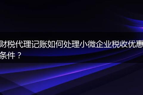 財(cái)稅代理記賬如何處理小微企業(yè)稅收優(yōu)惠條件？