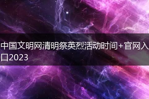 中國文明網(wǎng)清明祭英烈活動(dòng)時(shí)間+官網(wǎng)入口2023