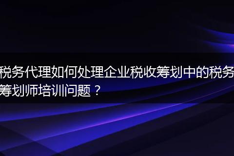 稅務(wù)代理如何處理企業(yè)稅收籌劃中的稅務(wù)籌劃師培訓(xùn)問(wèn)題？