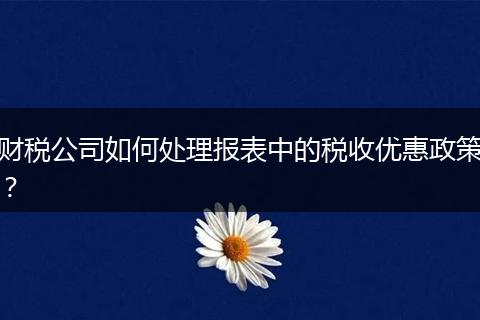 財稅公司如何處理報表中的稅收優(yōu)惠政策？