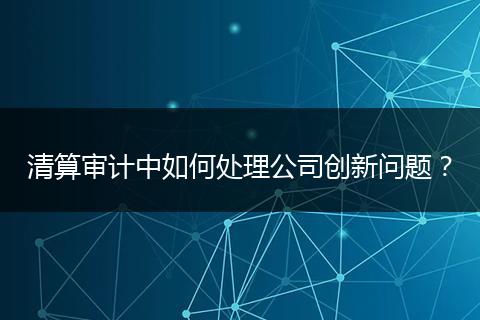 清算審計(jì)中如何處理公司創(chuàng)新問(wèn)題？