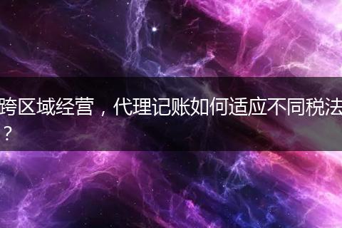 跨區(qū)域經(jīng)營(yíng)，代理記賬如何適應(yīng)不同稅法？