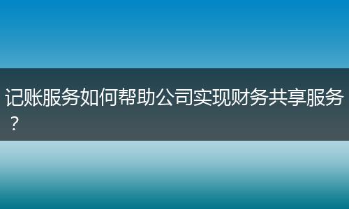 記賬服務(wù)如何幫助公司實(shí)現(xiàn)財(cái)務(wù)共享服務(wù)？