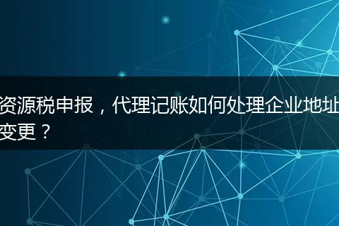 資源稅申報，代理記賬如何處理企業(yè)地址變更？