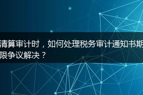 清算審計時，如何處理稅務審計通知書期限爭議解決？