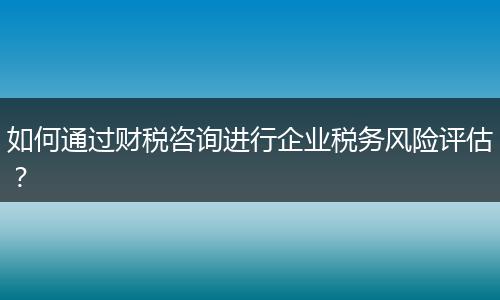 如何通過財稅咨詢進行企業(yè)稅務風險評估？
