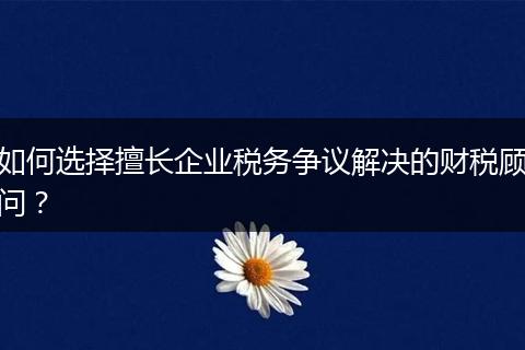 如何選擇擅長企業(yè)稅務(wù)爭議解決的財(cái)稅顧問？