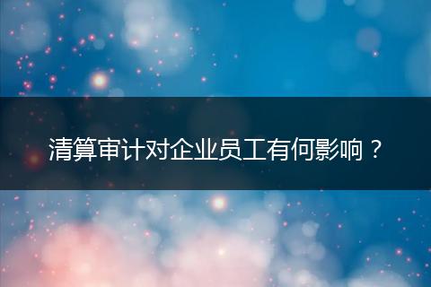 清算審計對企業(yè)員工有何影響？