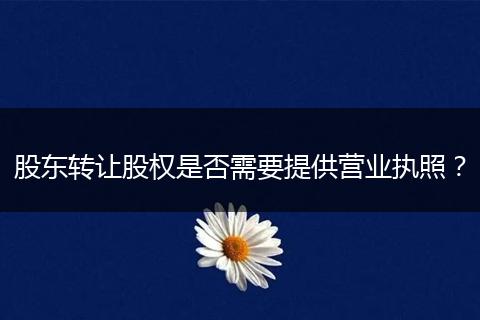 股東轉(zhuǎn)讓股權(quán)是否需要提供營業(yè)執(zhí)照？