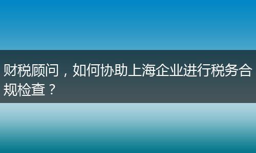財(cái)稅顧問，如何協(xié)助上海企業(yè)進(jìn)行稅務(wù)合規(guī)檢查？