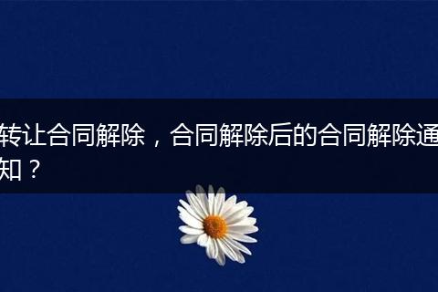 轉(zhuǎn)讓合同解除，合同解除后的合同解除通知？