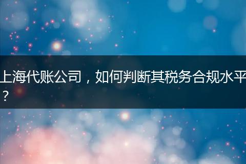 上海代賬公司，如何判斷其稅務(wù)合規(guī)水平？