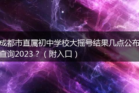 成都市直屬初中學(xué)校大搖號(hào)結(jié)果幾點(diǎn)公布查詢2023？（附入口）