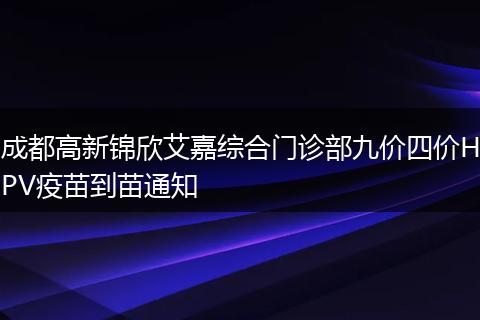 成都高新錦欣艾嘉綜合門診部九價四價HPV疫苗到苗通知