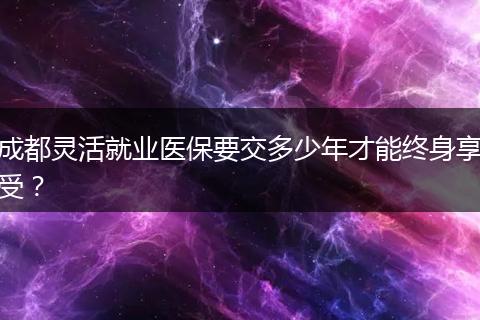 成都靈活就業(yè)醫(yī)保要交多少年才能終身享受？