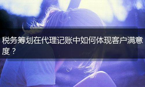 稅務(wù)籌劃在代理記賬中如何體現(xiàn)客戶滿意度？
