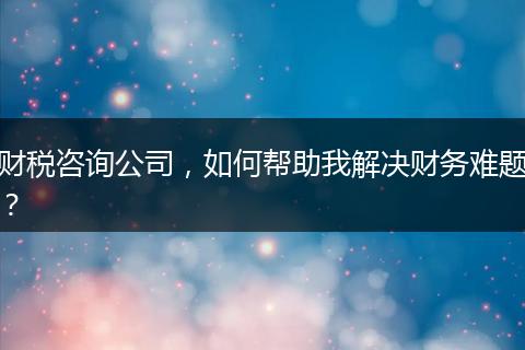 財稅咨詢公司，如何幫助我解決財務(wù)難題？
