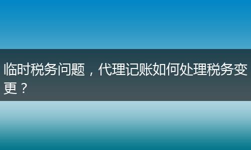 臨時稅務(wù)問題，代理記賬如何處理稅務(wù)變更？