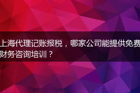 上海代理記賬報(bào)稅，哪家公司能提供免費(fèi)財(cái)務(wù)咨詢培訓(xùn)？