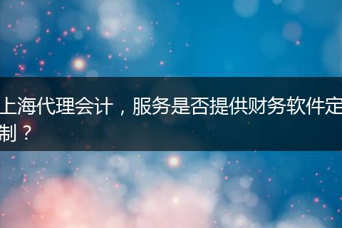 上海代理會計，服務(wù)是否提供財務(wù)軟件定制？