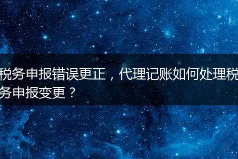 稅務(wù)申報(bào)錯(cuò)誤更正，代理記賬如何處理稅務(wù)申報(bào)變更？