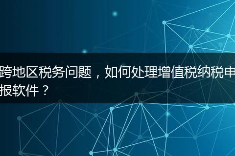 跨地區(qū)稅務(wù)問題，如何處理增值稅納稅申報(bào)軟件？