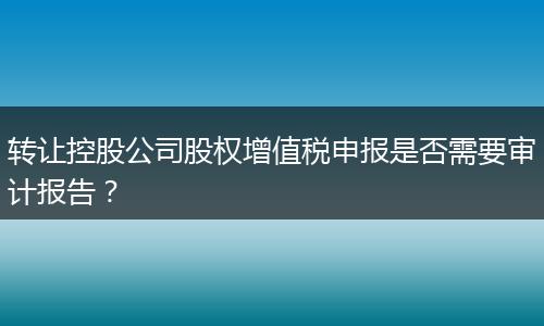 轉(zhuǎn)讓控股公司股權(quán)增值稅申報是否需要審計報告？