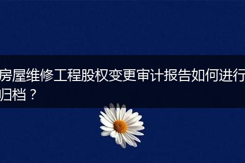 房屋維修工程股權(quán)變更審計報告如何進(jìn)行歸檔？