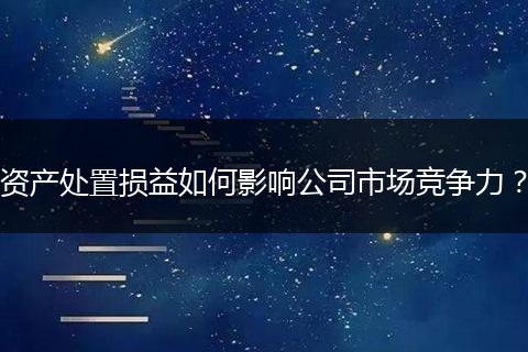 資產(chǎn)處置損益如何影響公司市場競爭力？