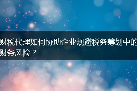 財(cái)稅代理如何協(xié)助企業(yè)規(guī)避稅務(wù)籌劃中的財(cái)務(wù)風(fēng)險(xiǎn)？