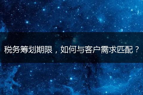 稅務(wù)籌劃期限，如何與客戶需求匹配？