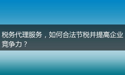 稅務(wù)代理服務(wù)，如何合法節(jié)稅并提高企業(yè)競爭力？