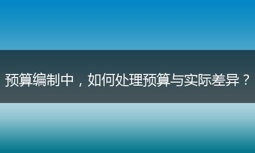 預(yù)算編制中，如何處理預(yù)算與實(shí)際差異？