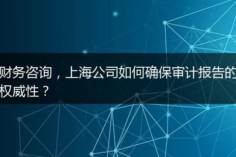 財(cái)務(wù)咨詢，上海公司如何確保審計(jì)報(bào)告的權(quán)威性？