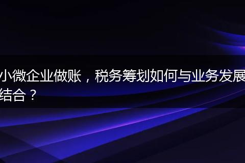 小微企業(yè)做賬，稅務(wù)籌劃如何與業(yè)務(wù)發(fā)展結(jié)合？