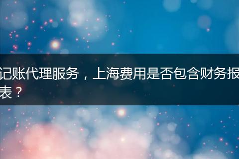 記賬代理服務(wù)，上海費用是否包含財務(wù)報表？