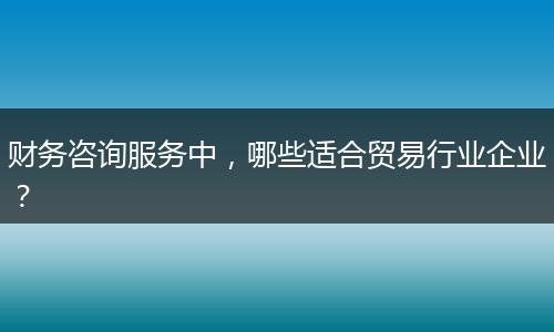 財(cái)務(wù)咨詢服務(wù)中，哪些適合貿(mào)易行業(yè)企業(yè)？